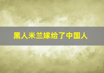 黑人米兰嫁给了中国人