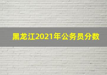 黑龙江2021年公务员分数