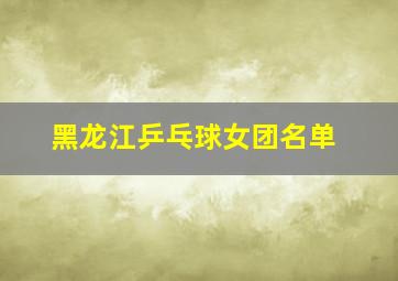 黑龙江乒乓球女团名单