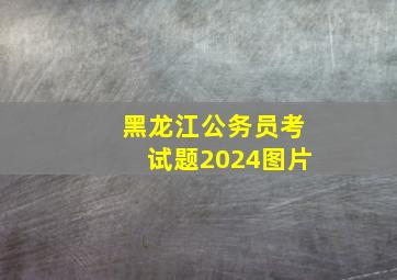 黑龙江公务员考试题2024图片