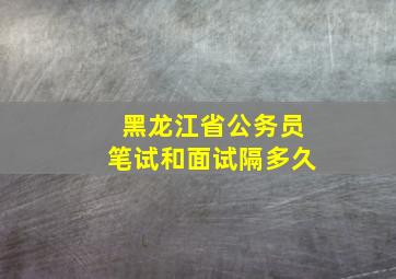 黑龙江省公务员笔试和面试隔多久