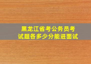 黑龙江省考公务员考试题各多少分能进面试