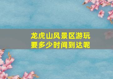 龙虎山风景区游玩要多少时间到达呢